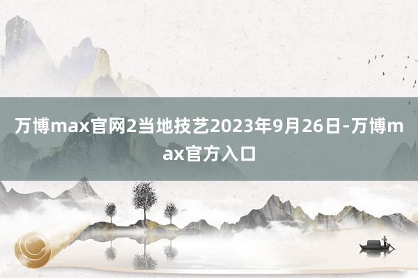 万博max官网2当地技艺2023年9月26日-万博max官方入口