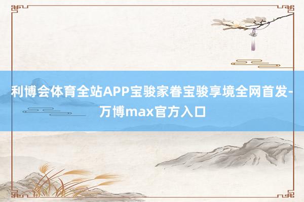 利博会体育全站APP宝骏家眷宝骏享境全网首发-万博max官方入口