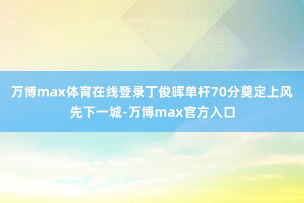 万博max体育在线登录丁俊晖单杆70分奠定上风先下一城-万博max官方入口