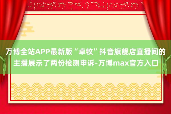 万博全站APP最新版“卓牧”抖音旗舰店直播间的主播展示了两份检测申诉-万博max官方入口