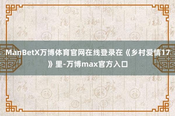 ManBetX万博体育官网在线登录在《乡村爱情17》里-万博max官方入口
