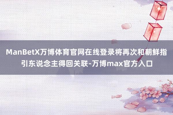 ManBetX万博体育官网在线登录将再次和朝鲜指引东说念主得回关联-万博max官方入口