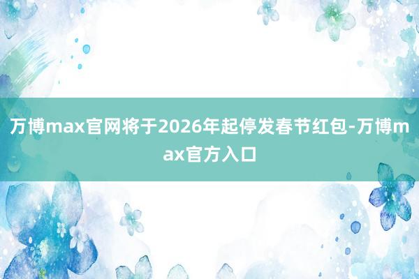 万博max官网将于2026年起停发春节红包-万博max官方入口