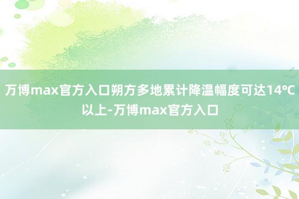 万博max官方入口朔方多地累计降温幅度可达14℃以上-万博max官方入口