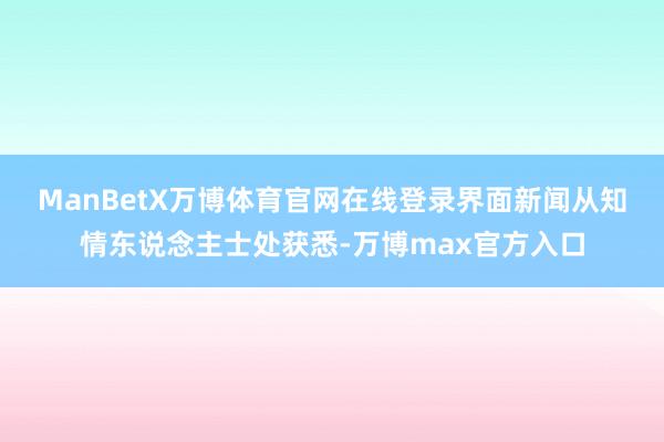 ManBetX万博体育官网在线登录　　界面新闻从知情东说念主士处获悉-万博max官方入口