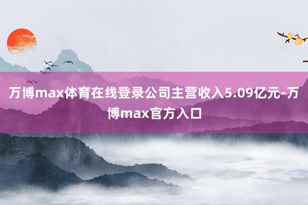 万博max体育在线登录公司主营收入5.09亿元-万博max官方入口