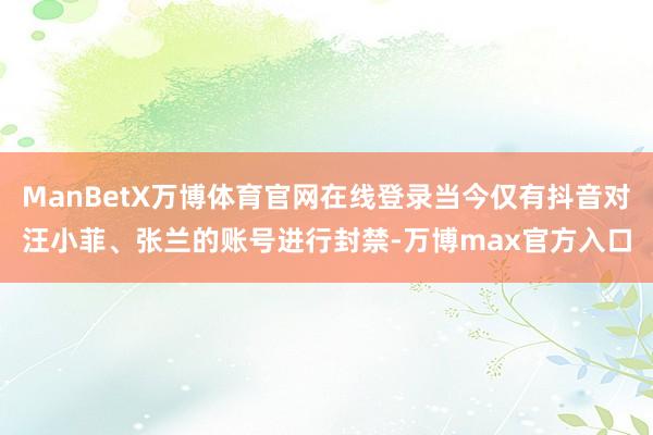 ManBetX万博体育官网在线登录当今仅有抖音对汪小菲、张兰的账号进行封禁-万博max官方入口