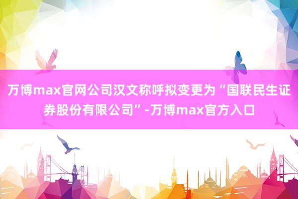 万博max官网公司汉文称呼拟变更为“国联民生证券股份有限公司”-万博max官方入口