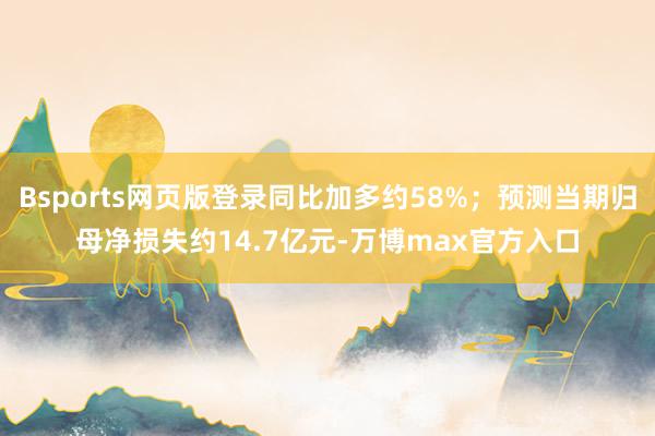 Bsports网页版登录同比加多约58%；预测当期归母净损失约14.7亿元-万博max官方入口