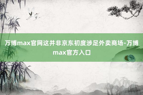 万博max官网这并非京东初度涉足外卖商场-万博max官方入口
