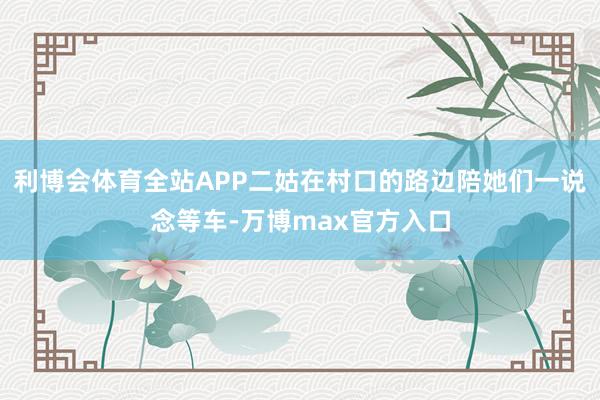 利博会体育全站APP二姑在村口的路边陪她们一说念等车-万博max官方入口
