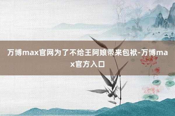 万博max官网为了不给王阿娘带来包袱-万博max官方入口