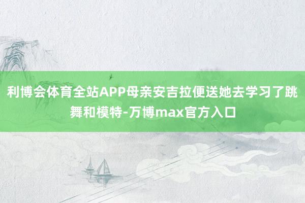 利博会体育全站APP母亲安吉拉便送她去学习了跳舞和模特-万博max官方入口
