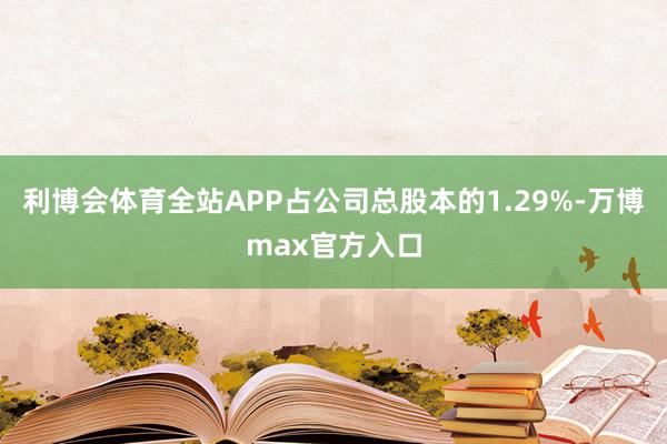 利博会体育全站APP占公司总股本的1.29%-万博max官方入口