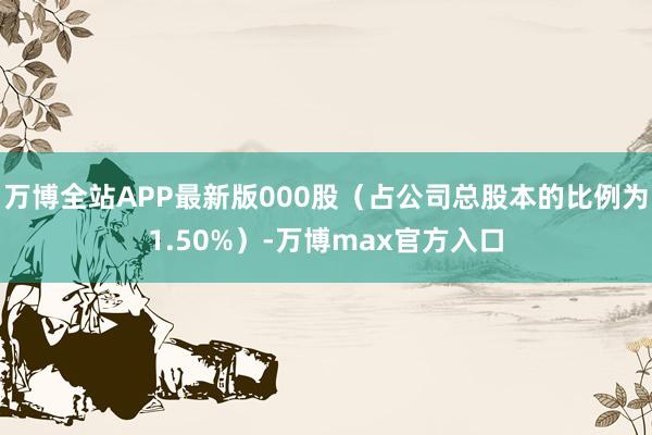 万博全站APP最新版000股（占公司总股本的比例为1.50%）-万博max官方入口