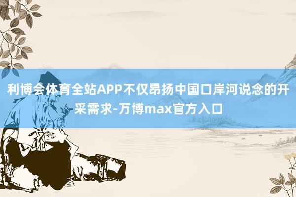 利博会体育全站APP不仅昂扬中国口岸河说念的开采需求-万博max官方入口