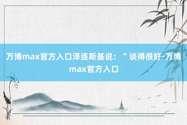 万博max官方入口泽连斯基说：＂谈得很好-万博max官方入口