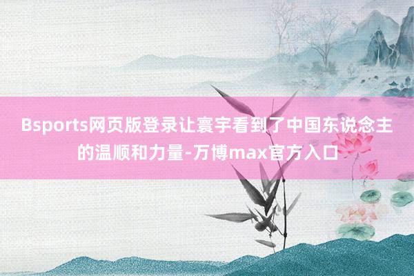 Bsports网页版登录让寰宇看到了中国东说念主的温顺和力量-万博max官方入口