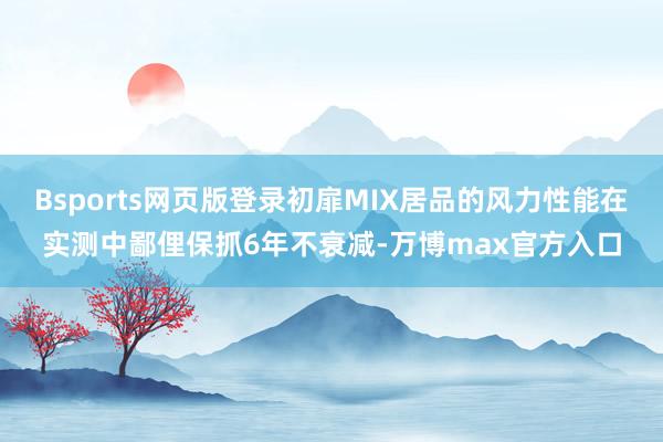 Bsports网页版登录初扉MIX居品的风力性能在实测中鄙俚保抓6年不衰减-万博max官方入口