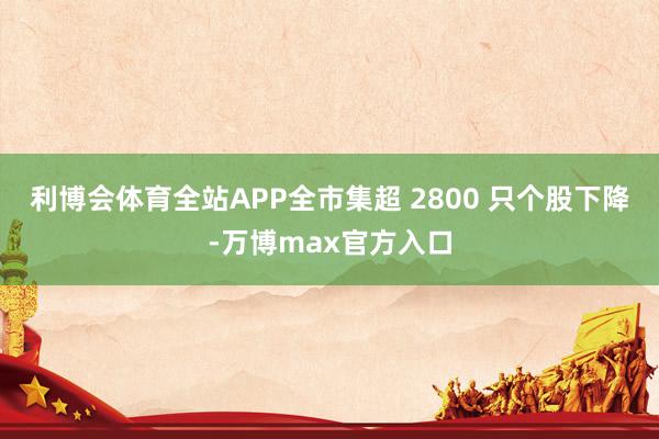 利博会体育全站APP全市集超 2800 只个股下降-万博max官方入口