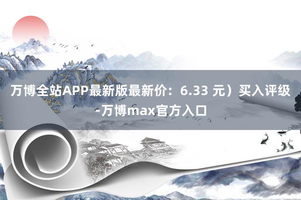 万博全站APP最新版最新价：6.33 元）买入评级-万博max官方入口