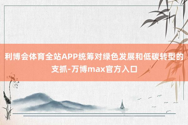 利博会体育全站APP统筹对绿色发展和低碳转型的支抓-万博max官方入口