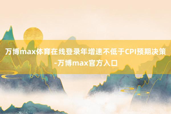 万博max体育在线登录年增速不低于CPI预期决策-万博max官方入口