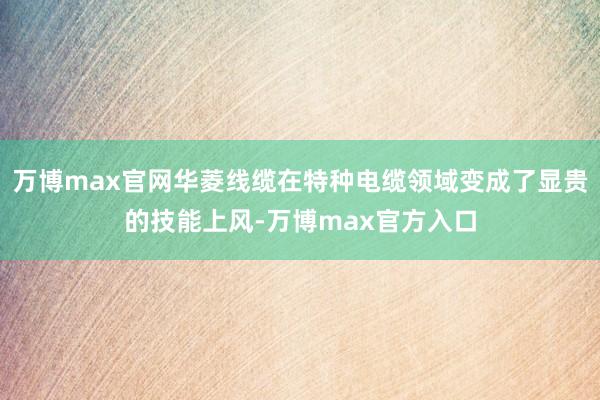 万博max官网华菱线缆在特种电缆领域变成了显贵的技能上风-万博max官方入口