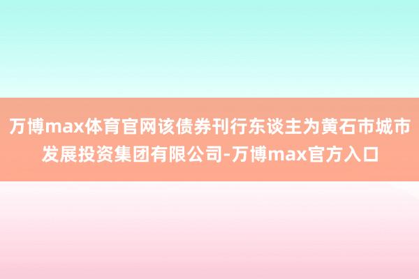 万博max体育官网该债券刊行东谈主为黄石市城市发展投资集团有限公司-万博max官方入口