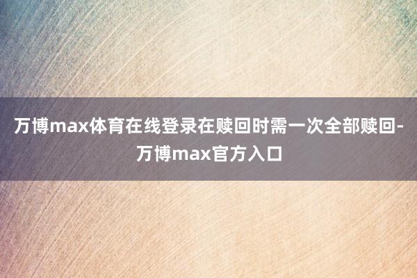 万博max体育在线登录在赎回时需一次全部赎回-万博max官方入口