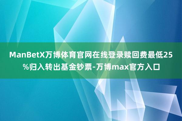 ManBetX万博体育官网在线登录赎回费最低25%归入转出基金钞票-万博max官方入口