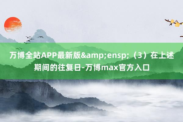 万博全站APP最新版&ensp;（3）在上述期间的往复日-万博max官方入口