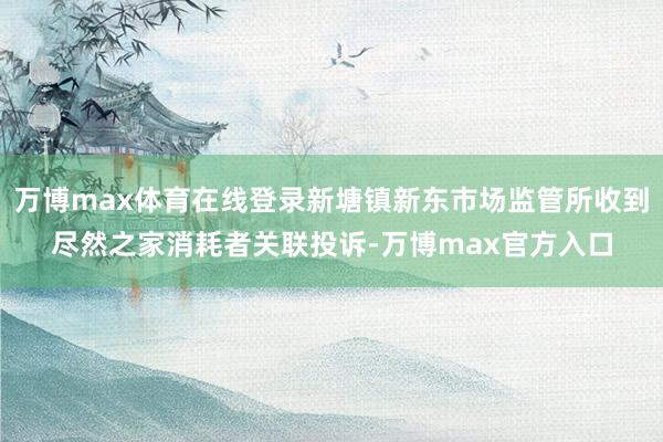 万博max体育在线登录新塘镇新东市场监管所收到尽然之家消耗者关联投诉-万博max官方入口