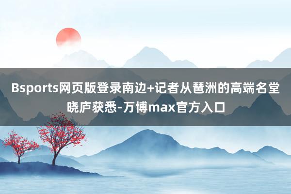Bsports网页版登录南边+记者从琶洲的高端名堂晓庐获悉-万博max官方入口