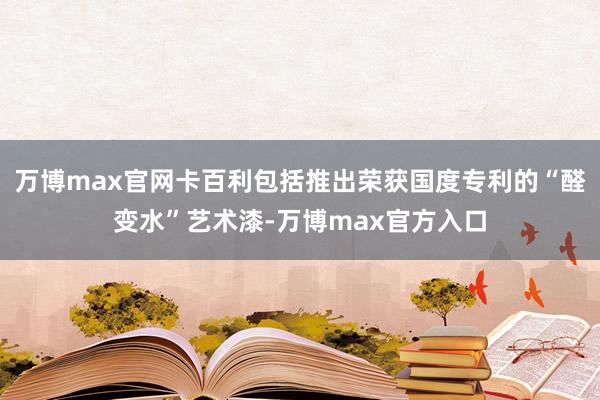 万博max官网卡百利包括推出荣获国度专利的“醛变水”艺术漆-万博max官方入口
