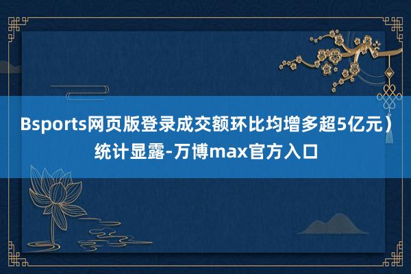 Bsports网页版登录成交额环比均增多超5亿元）统计显露-万博max官方入口