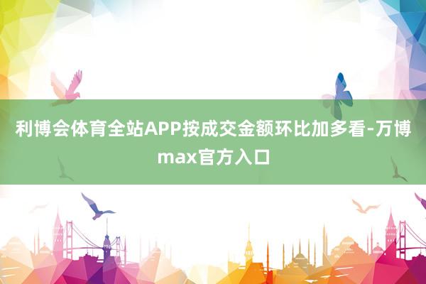 利博会体育全站APP按成交金额环比加多看-万博max官方入口