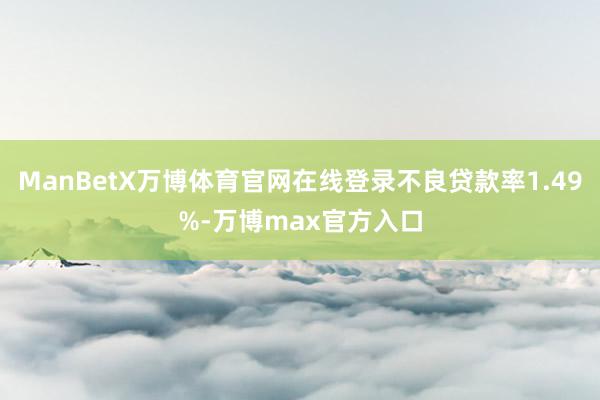 ManBetX万博体育官网在线登录不良贷款率1.49%-万博max官方入口