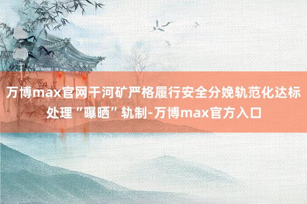 万博max官网干河矿严格履行安全分娩轨范化达标处理“曝晒”轨制-万博max官方入口