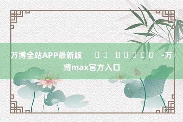万博全站APP最新版      		  					  -万博max官方入口