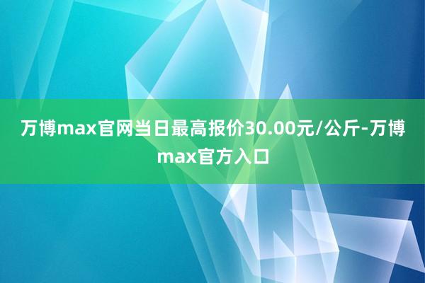 万博max官网当日最高报价30.00元/公斤-万博max官方入口
