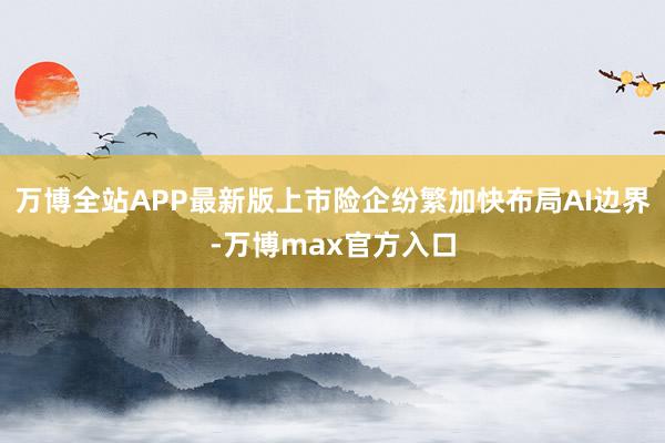 万博全站APP最新版上市险企纷繁加快布局AI边界-万博max官方入口