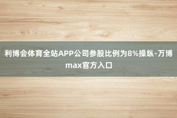 利博会体育全站APP公司参股比例为8%操纵-万博max官方入口