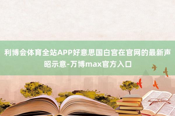 利博会体育全站APP好意思国白宫在官网的最新声昭示意-万博max官方入口