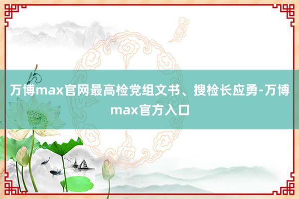 万博max官网最高检党组文书、搜检长应勇-万博max官方入口