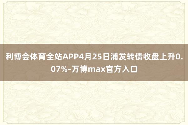 利博会体育全站APP4月25日浦发转债收盘上升0.07%-万博max官方入口