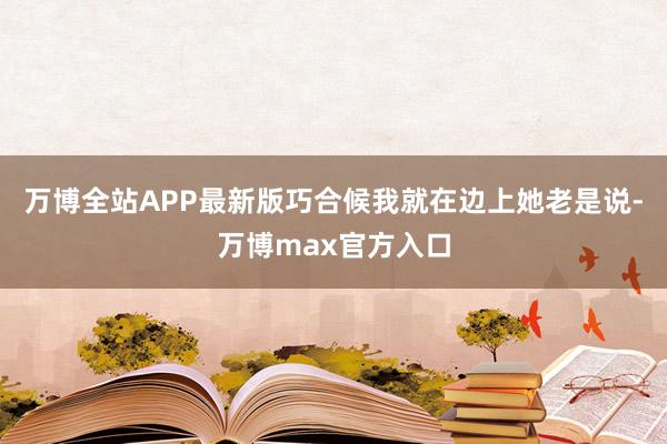 万博全站APP最新版巧合候我就在边上她老是说-万博max官方入口
