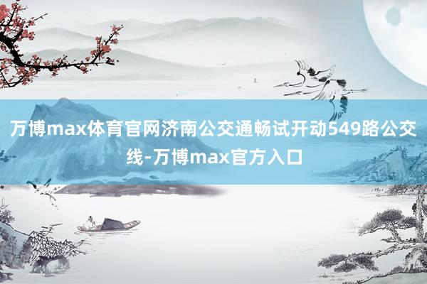 万博max体育官网济南公交通畅试开动549路公交线-万博max官方入口