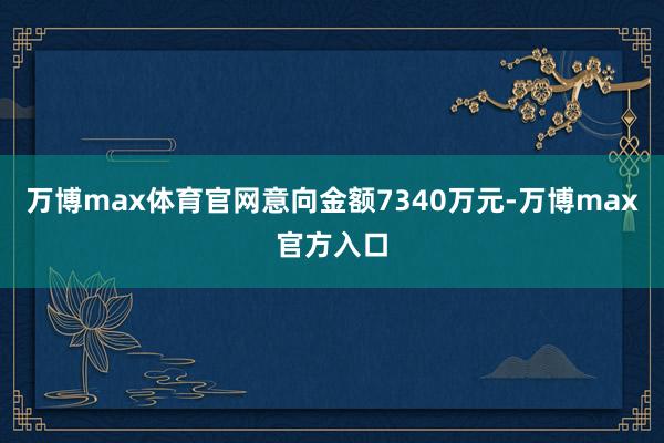 万博max体育官网意向金额7340万元-万博max官方入口