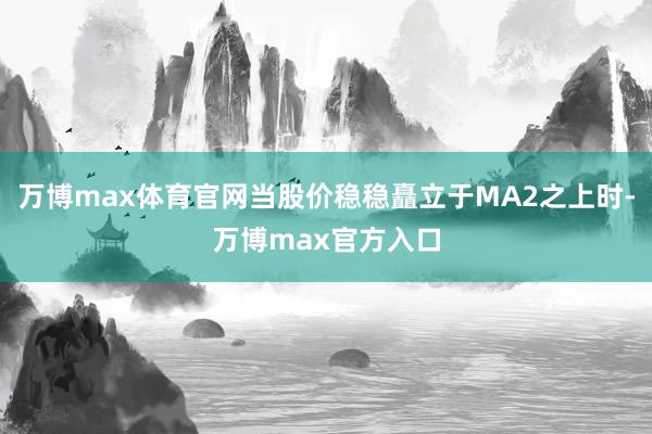 万博max体育官网当股价稳稳矗立于MA2之上时-万博max官方入口
